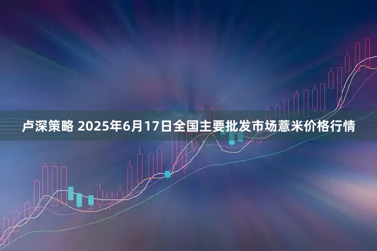卢深策略 2025年6月17日全国主要批发市场薏米价格行情