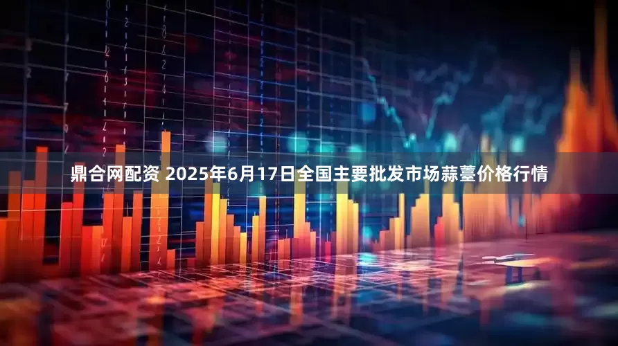 鼎合网配资 2025年6月17日全国主要批发市场蒜薹价格行情