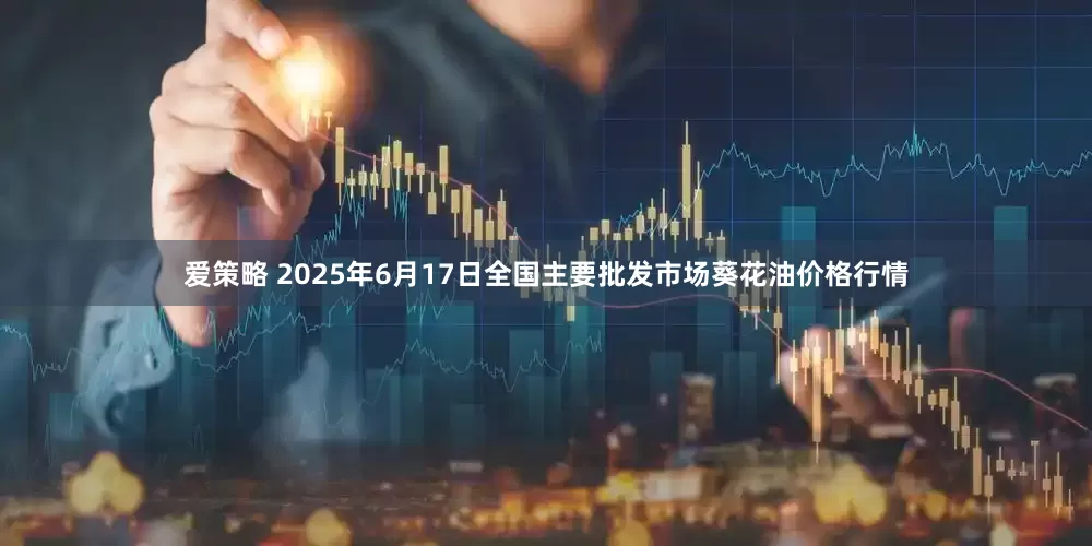 爱策略 2025年6月17日全国主要批发市场葵花油价格行情