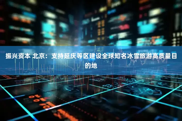 振兴资本 北京：支持延庆等区建设全球知名冰雪旅游高质量目的地