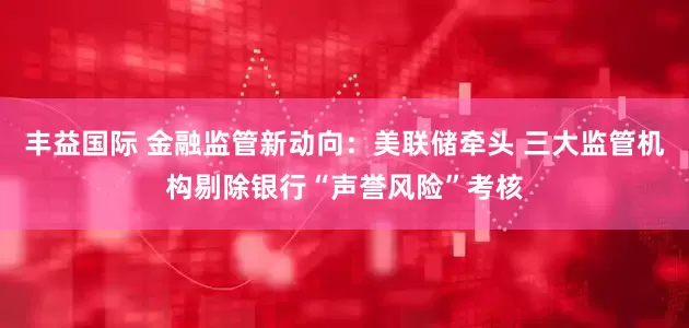 丰益国际 金融监管新动向：美联储牵头 三大监管机构剔除银行“声誉风险”考核