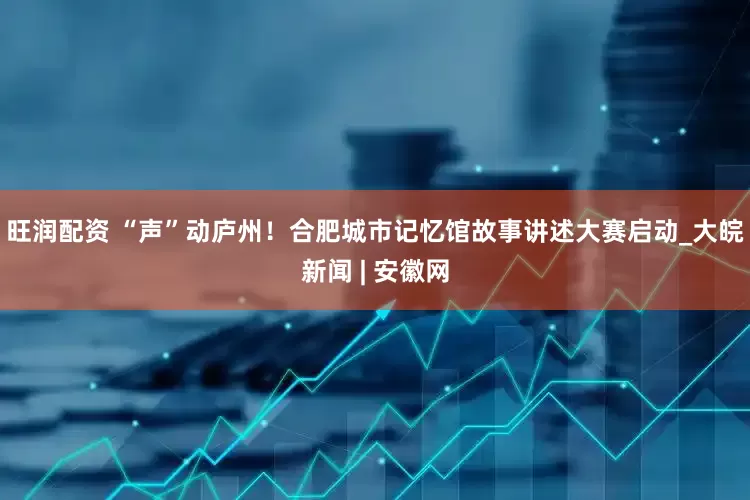 旺润配资 “声”动庐州！合肥城市记忆馆故事讲述大赛启动_大皖新闻 | 安徽网