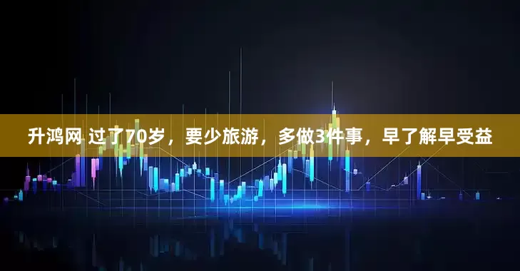 升鸿网 过了70岁，要少旅游，多做3件事，早了解早受益