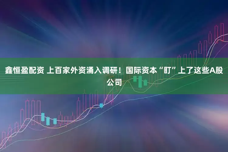 鑫恒盈配资 上百家外资涌入调研！国际资本“盯”上了这些A股公司