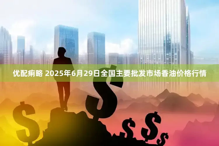 优配痢略 2025年6月29日全国主要批发市场香油价格行情