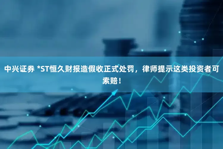 中兴证券 *ST恒久财报造假收正式处罚，律师提示这类投资者可索赔！