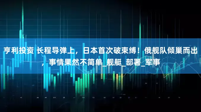 亨利投资 长程导弹上，日本首次破束缚！俄舰队倾巢而出，事情果然不简单_舰艇_部署_军事