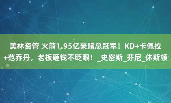 美林资管 火箭1.95亿豪赌总冠军！KD+卡佩拉+范乔丹，老板砸钱不眨眼！_史密斯_芬尼_休斯顿