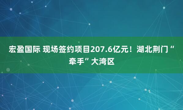 宏盈国际 现场签约项目207.6亿元！湖北荆门“牵手”大湾区