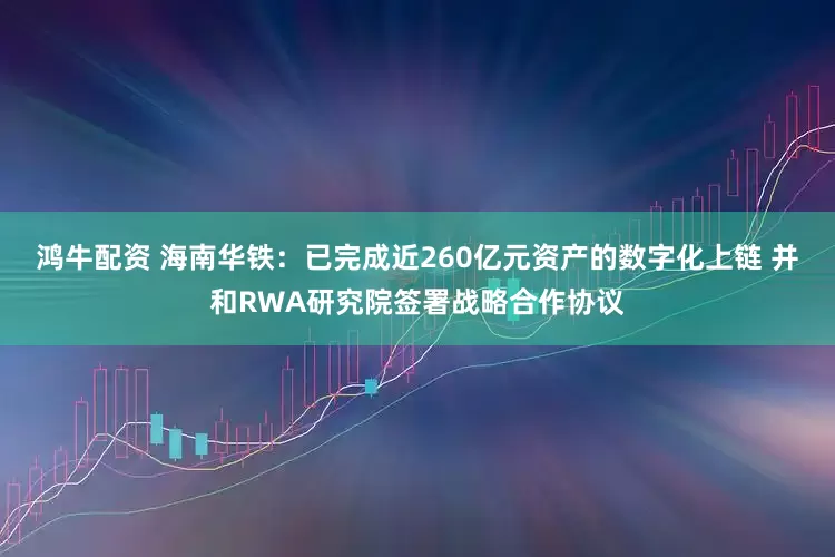 鸿牛配资 海南华铁：已完成近260亿元资产的数字化上链 并和RWA研究院签署战略合作协议