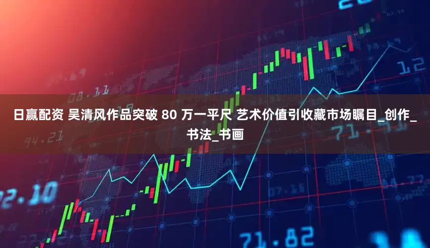 日赢配资 吴清风作品突破 80 万一平尺 艺术价值引收藏市场瞩目_创作_书法_书画