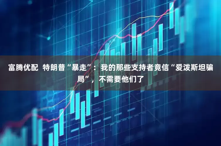 富腾优配  特朗普“暴走”：我的那些支持者竟信“爱泼斯坦骗局”，不需要他们了