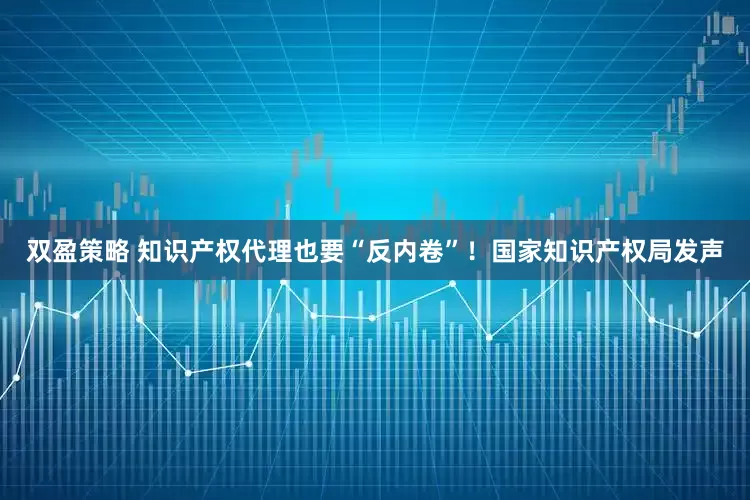 双盈策略 知识产权代理也要“反内卷”！国家知识产权局发声