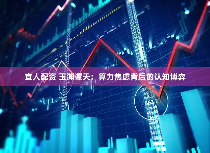 宜人配资 玉渊谭天：算力焦虑背后的认知博弈