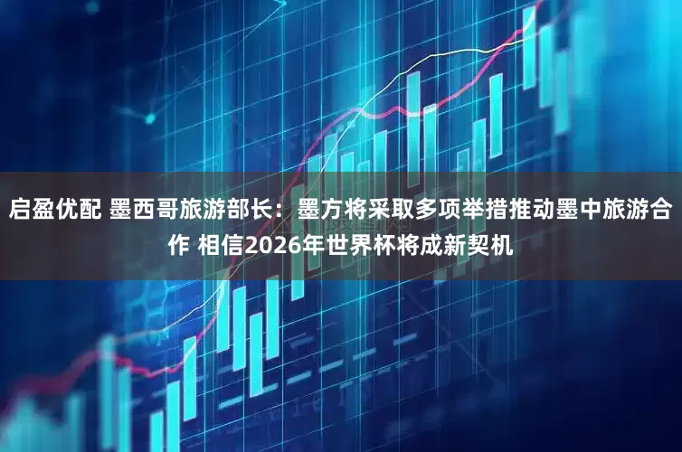 启盈优配 墨西哥旅游部长：墨方将采取多项举措推动墨中旅游合作 相信2026年世界杯将成新契机