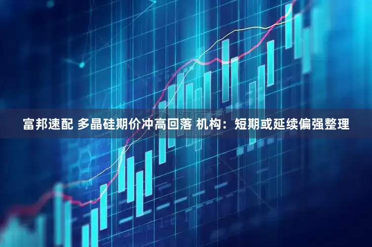富邦速配 多晶硅期价冲高回落 机构：短期或延续偏强整理