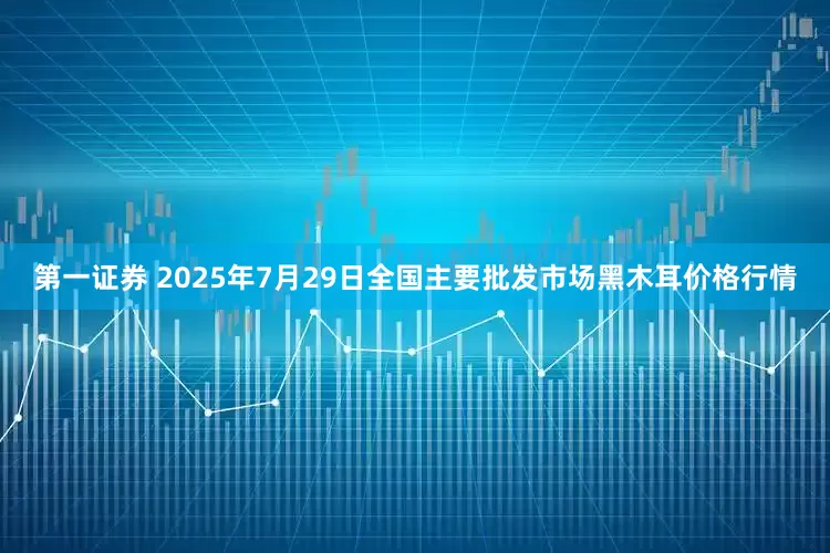 第一证券 2025年7月29日全国主要批发市场黑木耳价格行情