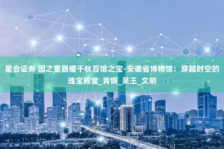 星合证券 国之重器耀千秋百馆之宝-安徽省博物馆：穿越时空的瑰宝殿堂_青铜_吴王_文明