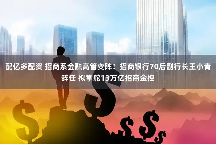 配亿多配资 招商系金融高管变阵！招商银行70后副行长王小青辞任 拟掌舵13万亿招商金控