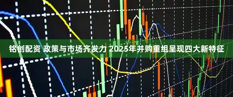 铭创配资 政策与市场齐发力 2025年并购重组呈现四大新特征