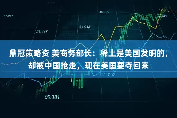 鼎冠策略资 美商务部长：稀土是美国发明的，却被中国抢走，现在美国要夺回来