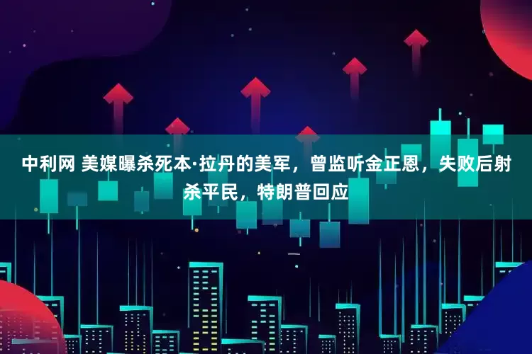 中利网 美媒曝杀死本·拉丹的美军，曾监听金正恩，失败后射杀平民，特朗普回应