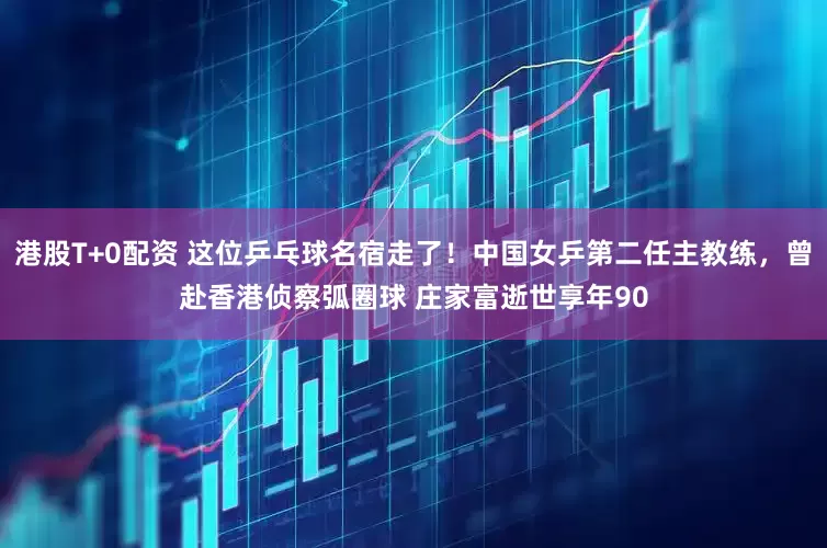 港股T+0配资 这位乒乓球名宿走了！中国女乒第二任主教练，曾赴香港侦察弧圈球 庄家富逝世享年90