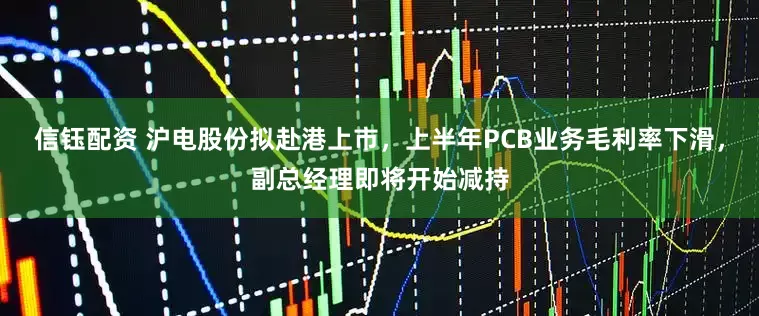 信钰配资 沪电股份拟赴港上市，上半年PCB业务毛利率下滑，副总经理即将开始减持