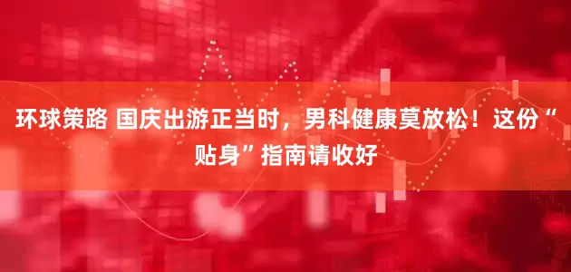 环球策路 国庆出游正当时，男科健康莫放松！这份“贴身”指南请收好