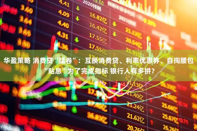 华盈策略 消费贷“猛卷”：互换消费贷、利率优惠券、自掏腰包“贴息”为了完成指标 银行人有多拼？