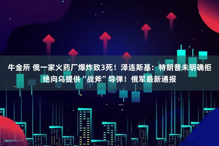 牛金所 俄一家火药厂爆炸致3死!泽连斯基:特朗普未明确拒绝向乌提供“战斧”导弹!俄军最新通报