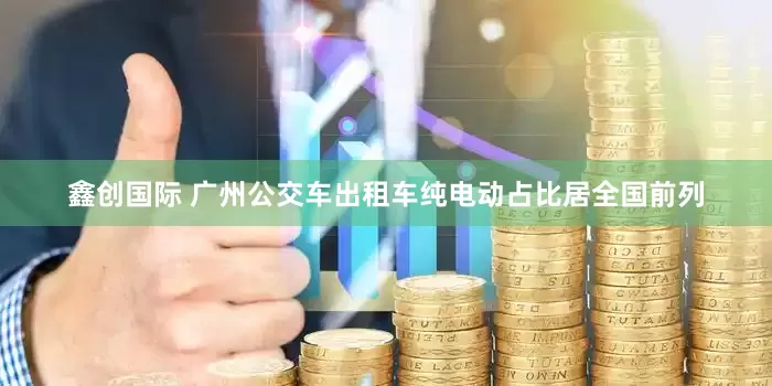鑫创国际 广州公交车出租车纯电动占比居全国前列