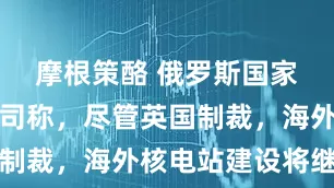 摩根策酪 俄罗斯国家原子能公司称，尽管英国制裁，海外核电站建设将继续