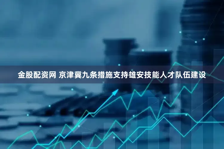 金股配资网 京津冀九条措施支持雄安技能人才队伍建设