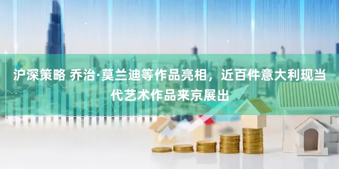 沪深策略 乔治·莫兰迪等作品亮相，近百件意大利现当代艺术作品来京展出
