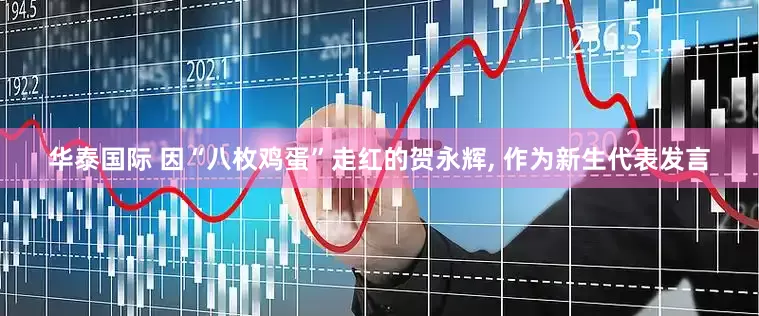 华泰国际 因“八枚鸡蛋”走红的贺永辉, 作为新生代表发言